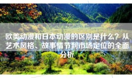 欧美动漫和日本动漫的区别是什么？从艺术风格、故事情节到市场定位的全面分析