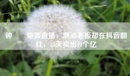 钟睒睒炮轰直播，潮汕老板却在抖音翻红，35天卖出11个亿