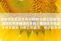 模块化手机起步并不顺利 分析它的诞生、现状和未来模块化手机「模块化手机起步并不顺利 分析它的诞生、现状和未来」
