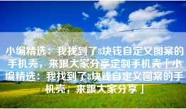 小编精选：我找到了8块钱自定义图案的手机壳，来跟大家分享定制手机壳「小编精选：我找到了8块钱自定义图案的手机壳，来跟大家分享」