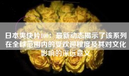 日本爽快片100：最新动态揭示了该系列在全球范围内的受欢迎程度及其对文化影响的深远意义
