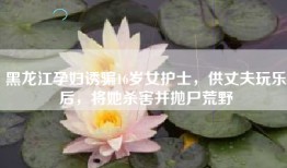 黑龙江孕妇诱骗16岁女护士，供丈夫玩乐后，将她杀害并抛尸荒野