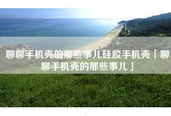 聊聊手机壳的那些事儿硅胶手机壳「聊聊手机壳的那些事儿」