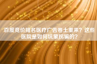 百度竞价排名医疗广告卷土重来？这些医院是如何坑蒙拐骗的？