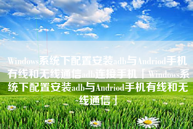 Windows系统下配置安装adb与Andriod手机有线和无线通信adb连接手机「Windows系统下配置安装adb与Andriod手机有线和无线通信」