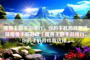 魔兽主题手游排行，你的手机游戏新选择魔兽手机游戏「魔兽主题手游排行，你的手机游戏新选择」